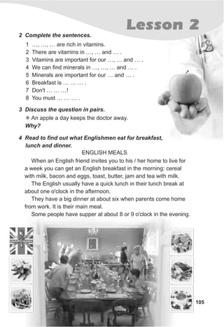 105
Lesson 22 Complete the sentences.
1 …, …, … are rich in vitamins.
2 There are vitamins in …, … and … .
3 Vitamins are important for our …, … and … .
4 We can find minerals in …, …, … and … .
5 Minerals are important for our … and … .
6 Breakfast is … … … .
7 Don't … … …!
8 You must … … … .
3 Discuss the question in pairs.
l An apple a day keeps the doctor away.
Why?
4 Read to find out what Englishmen eat for breakfast,
lunch and dinner.
When an English friend invites you to his / her home to live for
a week you can get an English breakfast in the morning: cereal
with milk, bacon and eggs, toast, butter, jam and tea with milk.
The English usually have a quick lunch in their lunch break at
about one o'clock in the afternoon.
They have a big dinner at about six when parents come home
from work. It is their main meal.
Some people have supper at about 8 or 9 o'clock in the evening.
ENGLISH MEALS
 
