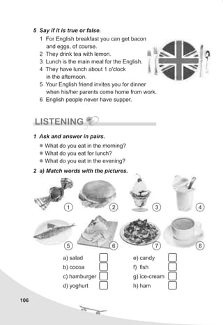 5 Say if it is true or false.
1 For English breakfast you can get bacon
and eggs, of course.
2 They drink tea with lemon.
3 Lunch is the main meal for the English.
4 They have lunch about 1 o'clock
in the afternoon.
5 Your English friend invites you for dinner
when his/her parents come home from work.
6 English people never have supper.
106
LISTENING
1 Ask and answer in pairs.
l
l
l
What do you eat in the morning?
What do you eat for lunch?
What do you eat in the evening?
2 a) Match words with the pictures.
a) salad
b) cocoa
c) hamburger
d) yoghurt
e) candy
f) fish
g) ice-cream
h) ham
1 2 3 4
5 6 7 8
 