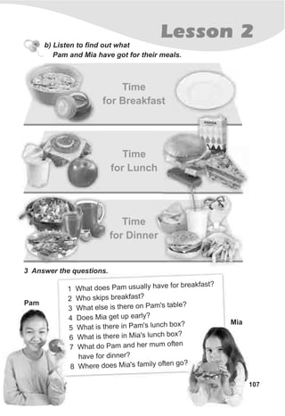 107
Lesson 2
b) Listen to find out what
Pam and Mia have got for their meals.
Time
for Breakfast
Time
for Lunch
Time
for Dinner
3 Answer the questions.
1 h o a a y a o b k s
W at d es P m usu ll h ve f r rea fa t?
2 h s re f tW o skip b ak as ?
t e s is re n P 's ?
3 Wha l e the o am table
o t u e4 D es Mia ge p arly?
W s re a u h o
5 hat i the in P m's l nc b x?
W a s t re i i ' c b ?
6 h t i he n M a s lun h ox
a d h m f e
7 Wh t do Pam an er um o t n
h e eav for dinn r?
8 h o a y o ?
W ere d es Mia's f mil ften go
Pam
Mia
 
