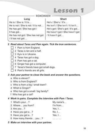 11
Lesson 1
2 Read about Taras and Pam again. Tick the true sentences.
1 Pam is from England.
2 Taras is ten and a half.
3 Kyiv is in Ukraine.
4 Taras has got a dog.
5 Pam has got a cat.
6 Ginger has got a computer.
7 Taras's friends have got small dogs.
8 Pam's friends are all girls.
3 Ask your partner to close the book and answer the questions.
a Who is eleven?
b Who is from England?
c Who is from a big / small town?
d What is Ginger?
e Who has got a small / big family?
f Who has got a cat?
4 Work in pairs. Complete the interview with Pam / Taras.
5 Make an interview with your partner.
My name's…
I'm from…
Yes, I…
No, I…
Yes, I…
… … …
1 What's your…?
2 Where… you from?
3 Are you…?
4 Have you got a…?
5 Have you got a…?
6 How many friends… you…?
Short
He / She / It …
He / She / It …
He got / She got / It got…
He got / She got
/ It got…
’s ’s ’s
isn’t isn’t isn’t
’s ’s ’s
hasn’t hasn’t
hasn’t
Long
He is / She is / It is…
He is not / She is not / It is not…
He has got / She has got /
It has got…
He has not got / She has not got
/ It has not got…
REMEMBER!
 