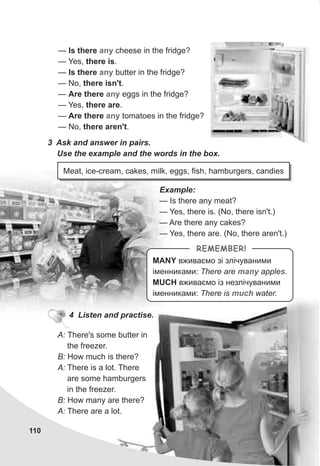 110
3 Ask and answer in pairs.
Use the example and the words in the box.
Meat, ice-cream, cakes, milk, eggs, fish, hamburgers, candies
Example:
— Is there any meat?
— Yes, there is. (No, there isn't.)
— Are there any cakes?
— Yes, there are. (No, there aren't.)
4 Listen and practise.
A: There's some butter in
the freezer.
B: How much is there?
A: There is a lot. There
are some hamburgers
in the freezer.
B: How many are there?
A: There are a lot.
MANY âæèâàºìî ç³ çë³÷óâàíèìè
³ìåííèêàìè: There are apple .
MUCH âæèâàºìî ³ç íåçë³÷óâàíèìè
³ìåííèêàìè: There is water.
many s
much
REMEMBER!
— Is there cheese in the fridge?
— Yes, there is.
— Is there butter in the fridge?
— No, there isn't.
— Are there eggs in the fridge?
— Yes, there are.
— Are there tomatoes in the fridge?
— No, there aren't.
any
any
any
any
 