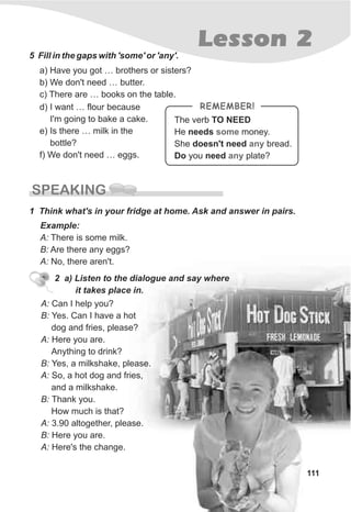111
Lesson 2
5 Fill in the gaps with 'some' or 'any'.
a) Have you got … brothers or sisters?
b) We don't need … butter.
c) There are … books on the table.
SPEAKING
1 Think what's in your fridge at home. Ask and answer in pairs.
Example:
A: There is some milk.
B: Are there any eggs?
A: No, there aren't.
2 a) Listen to the dialogue and say where
it takes place in.
A: Can I help you?
B: Yes. Can I have a hot
dog and fries, please?
A: Here you are.
Anything to drink?
B: Yes, a milkshake, please.
A: So, a hot dog and fries,
and a milkshake.
B: Thank you.
How much is that?
A: 3.90 altogether, please.
B: Here you are.
A: Here's the change.
The verb TO NEED
He needs money.
She doesn't need bread.
Do you need plate?
some
any
any
REMEMBER!d) I want … flour because
I'm going to bake a cake.
e) Is there … milk in the
bottle?
f) We don't need … eggs.
 