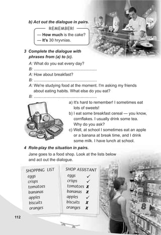 e gsg
cr spsi
t atoom es
bananas
esappl
bisc tui s
orang se
S OP SSI TANTH A S
ü
X
ü
X
ü
X
X
eggs
c psris
t m t eo a o s
b nana as
ap lesp
b cuitis s
o geran s
HOPP N LI TS I G S
112
b) Act out the dialogue in pairs.
3 Complete the dialogue with
phrases from (a) to (c).
A: What do you eat every day?
B: ........................................................
A: How about breakfast?
B: ........................................................
A: We're studying food at the moment. I'm asking my friends
about eating habits. What else do you eat?
B: ........................................................
a) It's hard to remember! I sometimes eat
lots of sweets!
b) I eat some breakfast cereal — you know,
cornflakes. I usually drink some tea.
Why do you ask?
c) Well, at school I sometimes eat an apple
or a banana at break time, and I drink
some milk. I have lunch at school.
4 Role-play the situation in pairs.
Jane goes to a food shop. Look at the lists below
and act out the dialogue.
— How much is the cake?
— It's 30 hryvnias.
REMEMBER!
 