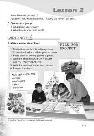 T V RY HEALTHYNO E
candies
h mb r ersa u g
cakes
choco atl e
FILE FOR
PROJECT
FILE FOR
PROJECT
WRITING
1 Make a poster about food.
113
Lesson 2
Jane: Have we got any…?
Assistant: Yes, we've got some… / Sorry, we haven't got any…
5 Discuss in a group.
l
l
What about your meals?
What time is your main meal?
1
a caption [9k2pS(C)n] — ï³äïèñ (ï³ä ³ëþñòðàö³ºþ)
1 Find pictures of food in old magazines.
2 Cut out the food and drinks you can name.
3 Paste them on two big pieces of paper.
4 Write the titles: GOOD FOR HEALTH
and NOT VERY HEALTHY.
1
5 Write the captions under each picture.
6 Present it in class.
 