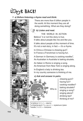 L K BACK!
1 a) Before listening a rhyme read and think.
114
There are more than 6 billion people in
the world. At this moment they are all
doing something. What are they doing?
b) Listen and read.
THE WORLD IN ACTION
1
Believe it or not this story is true.
It talks about people like me and like you.
It talks about people at this moment of time.
It's not a real story, in fact — it's a rhyme.
2
In China a Chinese is chewing gum ,
In France a Frenchman is having fun.
3
A German in Germany is cooking noodles ,
An Australian in Australia is baking strudels.
An Italian in Rome is singing a song.
An American from New York is singing along.
In England a lady is drinking tea.
In my country someone is thinking of me.
Who is
chewing gum?
having fun?
cooking noodles?
baking strudels?
singing a song?
singing alone?
drinking tea?
thinking of me?
c) Ask and answer in pairs.
1
to believe [bi9lI:v] — â³ðèòè
2
a chewing gum [9tSu:iNgym] — æóâàëüíà ãóìêà
3
noodle [9nu:dl] — ëîêøèíà
 
