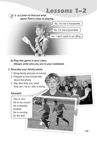 115
Lessons 1-2
2 a) Listen to find out what
game Pam's class is playing.
b) Play this game in your class.
Always write who you are in your notebook.
3 Describe your family photo.
1 Bring family pictures to school.
2 Prepare a one-minute talk
about the photo.
3 Say who they are, what
they are / he is / she is doing.
No, I'm not a housewife.
No, I'm not a journalist.
No, I don't work in an office.
Example:
This is Tim.
He is my cousin.
He is playing
football.
He is running
for the ball.
 