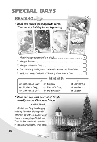 116
SPECIAL DAYS
READING
1 Read and match greetings with cards.
Then name a holiday for each greeting.
2 Read and say what an English family
usually has for Christmas Dinner.
Christmas Day is a happy
holiday for a lot of people in
different countries. Every year
there is a very big Christmas
Tree in the centre of London,
in Trafalgar Square. This Tree
on on
on on
on on
Christmas Day; holiday;
Mother's Day; Father's Day;
Christmas Eve; my birthday
at
at
at
Christmas;
weekend;
Easter
REMEMBER!
on at
1 Many Happy returns of the day!..........................................
2 Happy Easter! .....................................................................
3 Happy Mother's Day! ..........................................................
4 Christmas greetings and best wishes for the New Year......
5 Will you be my Valentine? Happy Valentine's Day!.............
a
b
c d e
a
CHRISTMAS
 