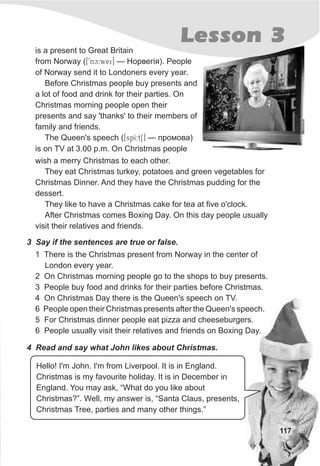 117
Lesson 3
3 Say if the sentences are true or false.
1 There is the Christmas present from Norway in the center of
London every year.
2 On Christmas morning people go to the shops to buy presents.
3 People buy food and drinks for their parties before Christmas.
4 On Christmas Day there is the Queen's speech on TV.
6 People open their Christmas presents after the Queen's speech.
5 For Christmas dinner people eat pizza and cheeseburgers.
6 People usually visit their relatives and friends on Boxing Day.
4 Read and say what John likes about Christmas.
is a present to Great Britain
from Norway ([9ònc:wei] — Íîðâåã³ÿ). People
of Norway send it to Londoners every year.
Before Christmas people buy presents and
a lot of food and drink for their parties. On
Christmas morning people open their
presents and say 'thanks' to their members of
family and friends.
The Queen's speech ([spI:tS] — ïðîìîâà)
is on TV at 3.00 p.m. On Christmas people
wish a merry Christmas to each other.
They eat Christmas turkey, potatoes and green vegetables for
Christmas Dinner. And they have the Christmas pudding for the
dessert.
They like to have a Christmas cake for tea at five o'clock.
After Christmas comes Boxing Day. On this day people usually
visit their relatives and friends.
Hello! I'm John. I'm from Liverpool. It is in England.
Christmas is my favourite holiday. It is in December in
England. You may ask, “What do you like about
Christmas?”. Well, my answer is, “Santa Claus, presents,
Christmas Tree, parties and many other things.”
 