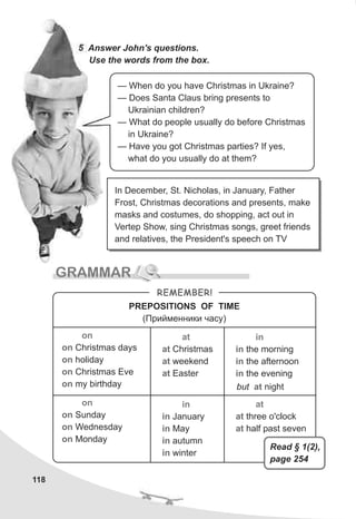 118
5 Answer John's questions.
Use the words from the box.
— When do you have Christmas in Ukraine?
— Does Santa Claus bring presents to
Ukrainian children?
— What do people usually do before Christmas
in Ukraine?
— Have you got Christmas parties? If yes,
what do you usually do at them?
GRAMMAR
REMEMBER!
PREPOSITIONS OF TIME
(Ïðèéìåííèêè ÷àñó)
on
on
on
on
on
Christmas days
holiday
Christmas Eve
my birthday
at
at
at
at
Christmas
weekend
Easter
in
in
in
in
the morning
the afternoon
the evening
on
on
on
on
Sunday
Wednesday
Monday
but nightat
in
in
in
in
in
January
May
autumn
winter
at
at
at
three o'clock
half past seven
In December, St. Nicholas, in January, Father
Frost, Christmas decorations and presents, make
masks and costumes, do shopping, act out in
Vertep Show, sing Christmas songs, greet friends
and relatives, the President's speech on TV
Read § 1(2),
page 254
 