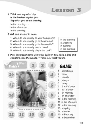 Finish
Start
119
Lesson 31 Think and say what day
is the busiest day for you.
Say what you do on that day.
In the morning… .
In the afternoon… .
In the evening… .
2 Ask and answer in pairs.
1 When do you usually do your homework?
2 When do you usually go to the cinema?
3 When do you usually go to the seaside?
4 When do you usually read a book?
5 When do you usually play in the park?
in the evening
at weekend
in summer
in the morning
3 Play this board-game with your partner. You need a dice and
counters. Use the words (1-16) to say what you do.
1 2 3
5
6
7
1 sometimes
2 never
3 usually
4 always
5 rarely
6 6 at 9 o'clock
7 at 1 o'clock
8 on Monday
9 on Thursday
10 in the morning
11 in the afternoon
12 in the evening
13 in spring
14 in winter
15 in February
16 in December
4
810 91112
13
14
15
16
GAME
 