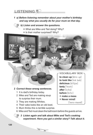 120
LISTENING
1 a) Before listening remember about your mother's birthday
and say what you usually do for your mum on that day.
l
l
What are Mike and Ted doing? Why?
Is their mother surprised? Why?
b) Listen and answer the questions.
2 Correct these wrong sentences.
3 Listen again and talk about Mike and Ted's cooking
experiment. Have you got a similar story? Talk about it.
VOCABULARY BOX
to clean up [klI:n yp]
to look like [lUk laik]
delicious [di9liSCs]
tasty [9teisti]
after [94:ftC]
before [bi9fc:]
make a mess
Never mind!
[9nevC maind]
l
l
1 It is dad's birthday today.
2 Mike and Ted are making soup
to surprise their mum.
3 They are making Whities.
4 Their cake looks like an old boot.
5 Mum thinks this is terrible surprise.
6 Mike and Ted must clean the bathroom before the guests arrive.
 