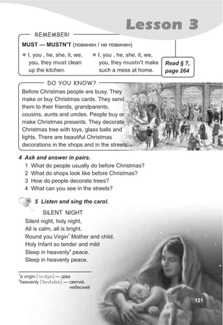 MUST — MUSTN'T (ïîâèíåí / íå ïîâèíåí)
REMEMBER!
l I, you , he, she, it, we,
you, they clean
up the kitchen.
must
l I, you , he, she, it, we,
you, they make
such a mess at home.
mustn't
121
Lesson 3
4 Ask and answer in pairs.
1 What do people usually do before Christmas?
2 What do shops look like before Christmas?
3 How do people decorate trees?
4 What can you see in the streets?
DO YOU KNOW?
Before Christmas people are busy. They
make or buy Christmas cards. They send
them to their friends, grandparents,
cousins, aunts and uncles. People buy or
make Christmas presents. They decorate
Christmas tree with toys, glass balls and
lights. There are beautiful Christmas
decorations in the shops and in the streets.
5 Listen and sing the carol.
SILENT NIGHT
Read § 7,
page 264
1
a virgin [9v5:dzin] — ä³âà
2
heavenly [9hev(C)nli] — ñâÿòèé,
íåáåñíèé
Silent night, holy night,
All is calm, all is bright.
1
Round you Virgin Mother and child.
Holy Infant so tender and mild
2
Sleep in heavenly peace.
Sleep in heavenly peace.
 