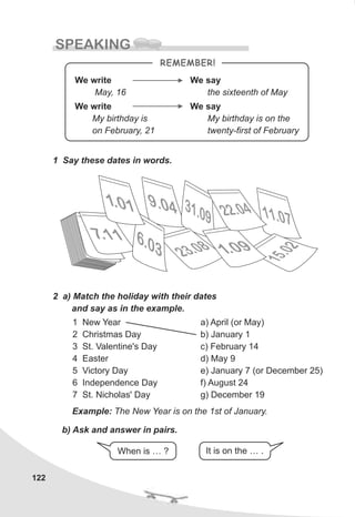 122
SPEAKING
1 Say these dates in words.
2 a) Match the holiday with their dates
and say as in the example.
11. 70
9. 40 31.09
2 03. 8
.711 .06
3
5.0
1
2
10. 1
10. 9
2.02 4
1 New Year
2 Christmas Day
3 St. Valentine's Day
4 Easter
5 Victory Day
6 Independence Day
7 St. Nicholas' Day
a) April (or May)
b) January 1
c) February 14
d) May 9
e) January 7 (or December 25)
f) August 24
g) December 19
Example: The New Year is on the 1st of January.
b) Ask and answer in pairs.
When is … ? It is on the … .
REMEMBER!
We write
May, 16
We write
My birthday is
on February, 21
We say
the sixteenth of May
We say
My birthday is on the
twenty-first of February
 
