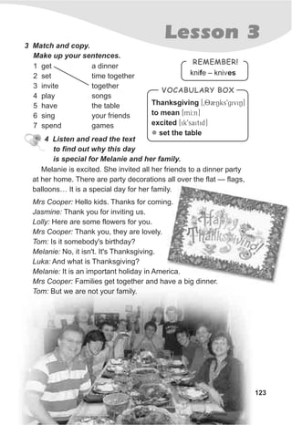Lesson 3
123
3 Match and copy.
Make up your sentences.
1 get
2 set
3 invite
4 play
5 have
6 sing
7 spend
4 Listen and read the text
to find out why this day
is special for Melanie and her family.
Melanie is excited. She invited all her friends to a dinner party
at her home. There are party decorations all over the flat — flags,
balloons… It is a special day for her family.
Mrs Cooper: Hello kids. Thanks for coming.
Jasmine: Thank you for inviting us.
Lolly: Here are some flowers for you.
Mrs Cooper: Thank you, they are lovely.
Tom: Is it somebody's birthday?
Melanie: No, it isn't. It's Thanksgiving.
Luka: And what is Thanksgiving?
Melanie: It is an important holiday in America.
Mrs Cooper: Families get together and have a big dinner.
Tom: But we are not your family.
a dinner
time together
together
songs
the table
your friends
games
knife – kni esv
REMEMBER!
Thanksgiving [T082Nks9giviN]
to mean [mI:n]
excited [ik9saitid]
set the tablel
VOCABULARY BOX
 