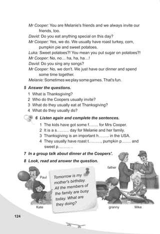 Mr Cooper: You are Melanie's friends and we always invite our
friends, too.
David: Do you eat anything special on this day?
Mr Cooper: Yes, we do. We usually have roast turkey, corn,
pumpkin pie and sweet potatoes.
Luka: Sweet potatoes?! You mean you put sugar on potatoes?!
Mr Cooper: No, no… ha, ha, ha…!
David: Do you sing any songs?
Mr Cooper: No, we don't. We just have our dinner and spend
some time together.
Melanie: Sometimes we play some games. That's fun.
5 Answer the questions.
1 What is Thanksgiving?
2 Who do the Coopers usually invite?
3 What do they usually eat at Thanksgiving?
4 What do they usually do?
6 Listen again and complete the sentences.
1 The kids have got some f……. for Mrs Cooper.
2 It is a s……… day for Melanie and her family.
3 Thanksgiving is an important h…….. in the USA.
4 They usually have roast t………, pumpkin p……. and
sweet p……… .
7 In a group talk about dinner at the Coopers'.
8 Look, read and answer the question.
father
granny
Paul
MikeKate
124
Tom r s mor ow i y
ot ' thd
m her s bir ay.
l the m ber
Al em s of
the i a e busy
fam ly r
. W r
today hat a e
th ng?ey doi
 