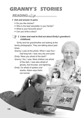 126
GRANNY’S STORIES
READING
1 Ask and answer in pairs.
l
l
l
l
Do you like stories?
Who is the best storyteller in your family?
What is your favourite story?
Can you write a story?
2 Listen and read to find out about Emily's grandma's
childhood.
Emily and her grandmother are looking at the
family photographs. They are talking about past
times.
Granny: Look at this photo. When I was five I
had long hair. I was very shy and quiet.
Emily: Were you afraid of the dark?
Granny: Yes, I was. Most children are afraid
of the dark. I was also afraid of
ghosts. And thunder, and lightning.
Emily: I'm afraid of spiders and
sharks. Adam says that's
not normal.
 