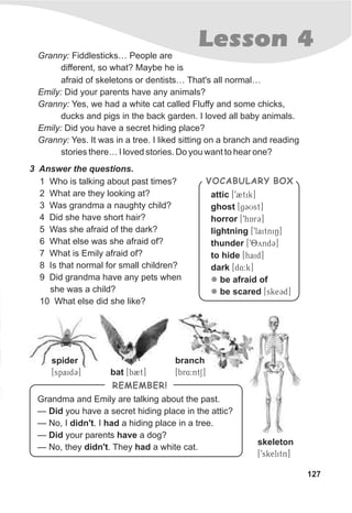 127
Lesson 4
3 Answer the questions.
1 Who is talking about past times?
2 What are they looking at?
3 Was grandma a naughty child?
4 Did she have short hair?
5 Was she afraid of the dark?
6 What else was she afraid of?
7 What is Emily afraid of?
8 Is that normal for small children?
9 Did grandma have any pets when
she was a child?
10 What else did she like?
VOCABULARY BOX
attic [T92tik]
ghost [TgCUst]
horror [T9hArC]
lightning [T9laitniN]
thunder [T98yndC]
to hide [Thaid]
dark [Td4:k]
be afraid of
be scared [TskeCd]
l
l
Granny: Fiddlesticks… People are
different, so what? Maybe he is
afraid of skeletons or dentists… That's all normal…
Emily: Did your parents have any animals?
Granny: Yes, we had a white cat called Fluffy and some chicks,
ducks and pigs in the back garden. I loved all baby animals.
Emily: Did you have a secret hiding place?
Granny: Yes. It was in a tree. I liked sitting on a branch and reading
stories there… I loved stories. Do you want to hear one?
Grandma and Emily are talking about the past.
— Did you have a secret hiding place in the attic?
— No, I didn't. I had a hiding place in a tree.
— Did your parents have a dog?
— No, they didn't. They had a white cat.
REMEMBER!
spider
[spaidC] bat [b2t]
branch
[br4:ntS]
skeleton
[9skelitn]
 