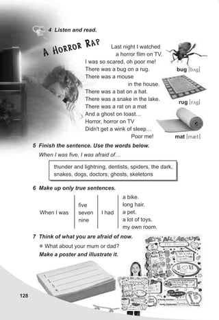 128
4 Listen and read.
Last night I watched
a horror film on TV.
I was so scared, oh poor me!
There was a bug on a rug.
There was a mouse
in the house.
There was a bat on a hat.
There was a snake in the lake.
There was a rat on a mat
And a ghost on toast…
Horror, horror on TV
Didn't get a wink of sleep…
Poor me!
5 Finish the sentence. Use the words below.
When I was five, I was afraid of…
6 Make up only true sentences.
7 Think of what you are afraid of now.
l What about your mum or dad?
Make a poster and illustrate it.
thunder and lightning, dentists, spiders, the dark,
snakes, dogs, doctors, ghosts, skeletons
When I was
five
seven
nine
I had
a bike.
long hair.
a pet.
a lot of toys.
my own room.
bug [byg]
rug [ryg]
mat [m2t]
A Horror Rap
 