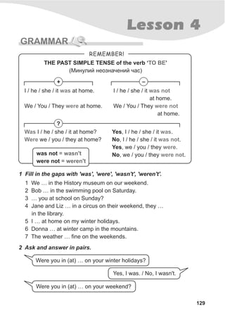 129
Lesson 4
GRAMMAR
1 Fill in the gaps with 'was', 'were', 'wasn't', 'weren't'.
1 We … in the History museum on our weekend.
2 Bob … in the swimming pool on Saturday.
3 … you at school on Sunday?
4 Jane and Liz … in a circus on their weekend, they …
in the library.
5 I … at home on my winter holidays.
6 Donna … at winter camp in the mountains.
7 The weather … fine on the weekends.
REMEMBER!
THE PAST SIMPLE TENSE of the verb ‘ ’
(Ìèíóëèé íåîçíà÷åíèé ÷àñ)
TO BE
+ –
?
I / he / she / it at home.
We / You / They at home.
was
were
I / he / she / it
at home.
We / You / They
at home.
was not
were not
Was
Were
I / he / she / it at home?
we / you / they at home?
Yes, I / he / she / it .
No, I / he / she / it .
Yes, we / you / they .
No, we / you / they .
was
was not
were
were notwasn't
weren't
was not =
were not =
2 Ask and answer in pairs.
Were you in (at) … on your winter holidays?
Yes, I was. / No, I wasn't.
Were you in (at) … on your weekend?
 