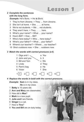 13
Lesson 1
4 Replace the words in bold with the correct pronouns.
Example: Sam is in my class.
He is in my class.
1 Betty is 10 years old.
2 Ann and Mary are classmates.
3 How old is Max?
4 Mark is a new pupil.
5 Julie and I are friends.
6 Ginger is a cat.
7 How is Tina?
8 You and Bill are on duty today.
2 Complete the sentences
with the long form.
Example: He's Boris. = He is Boris.
1 They’re from Ukraine. = They … from Ukraine.
2 She isn’t at home. = She … … at home.
3 We’re not students. = We … not students.
4 They aren’t here. = They … … here.
5 What’s your name? = What … your name?
6 How’s Bill? = How ... Bill?
7 Who’s here today? = Who ... here today?
8 What’s your father? = What ... your father?
9 Where’s our teacher? = Where ... our teacher?
10 She’s outdoors now. = She ... outdoors now.
3 Match the words with correct pronouns (a-f).
1 Olga and I
2 John and you
3 Bill and Tom
4 Linda
5 Pam's bag
6 Victor
a You
b It
c We
d They
e He
f She
1 2 3 4 5 6c
 
