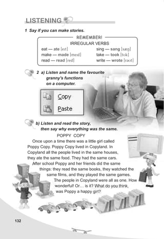 132
LISTENING
1 Say if you can make stories.
2 a) Listen and name the favourite
granny's functions
on a computer.
Once upon a time there was a little girl called
Poppy Copy. Poppy Copy lived in Copyland. In
Copyland all the people lived in the same houses,
they ate the same food. They had the same cars.
After school Poppy and her friends did the same
things: they read the same books, they watched the
same films, and they played the same games.
The people in Copyland were all as one. How
wonderful! Or… is it? What do you think,
was Poppy a happy girl?
b) Listen and read the story,
then say why everything was the same.
POPPY COPY
REMEMBER!
eat — [Teit]
make — [Tmeid]
read — [Tred]
ate
made
read
sing — [Ts2N]
take — [TtUk]
write — [TrCUt]
sang
took
wrote
IRREGULAR VERBS
 