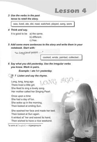 Lesson 4
133
She washed her face and made her bed.
Then looked at Sun again.
1
It winked at her and waved its hand,
Then wished to have a nice weekend.
LONG AGO ...
7 Listen and say the rhyme.
1
to wink at [9wiNkCt] — ï³äìîðãíóòè
Long, long, long ago
There lived a little girl.
She liked to sing a lovely song.
Her mother called her Singing Pearl.
Once upon a time
She had a day of fun.
She woke up in the morning,
Then looked at smiling Sun.
3 Use the verbs in the past
tense to retell the story.
was, lived, ate, did, read, watched, played, sang, were
4 Think and say.
5 Add some more sentences to the story and write them in your
notebook. Start with:
“In Copyland people … .”“In Copyland people … .”
6 Say what you did yesterday. Use the irregular verbs
you know. Work in pairs.
Example: I ate fish yesterday.
It is good to be a) the same.
b) different.
c) free.
cooked, wrote, painted, collected…
 