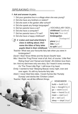 134
SPEAKING
1 Ask and answer in pairs.
1 Did your grandma live in a village when she was young?
2 Did she have any brothers or sisters?
3 Did she work in the garden after school?
4 Did she speak any foreign languages?
5 Did her parents have a car?
6 Did she have a computer?
7 Did her parents have a TV set?
8 Did she have a happy childhood?
2 Listen and read what Emily's
class is talking about, then
name the titles of fairy tales
pupils liked in their childhood.
Teacher: What was your favourite fairy tale when you were in
kindergarten?
David: I liked 'Snow White and the Seven Dwarfs' best.
Mia: I liked the 'Frog Prince' most of all. And, of course, 'Little Red
Riding Hood' and 'Hansel and Gretel'. All children love them.
Ian: And my dad knew only one story. So I heard it every evening.
It's 'The Three Little Pigs'. I still know it by heart.
Emily: I wanted to hear 'Sleeping Beauty' every night, over and
over again. It's still my favourite fairy tale.
Adam: I never liked fairy tales. I loved rhymes like 'Humpty
Dumpty' and stories like 'Chicken Licken'.
Teacher: Right, we all like different things.
build — [Tbilt]
buy — [Tbc:t]
go — [Twent]
hear — [Th5:d]
meet — [Tmet]
sit — [Ts2t]
sleep — [Tslept]
built
bought
went
heard
met
sat
slept
REMEMBER!
childhood [T9tSaildhUd]
fairy tale [T9feCri teil]
kindergarten
[T9kindCg4:tn]
piece [TpI:s]
title [T9taitl]
to split [Tsplit]
VOCABULARY BOX
 