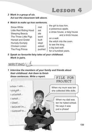 FILE FOR
PROJECT
FILE FOR
PROJECT
Lesson 4
135
3 Work in a group of six.
Act out the classroom talk above.
4 Match to make up true sentences.
5 Speak on favourite fairy tales of your childhood.
Work in pairs.
WRITING
1 Interview the members of your family and friends about
their childhood. Ask them to finish
these sentences. Write a report.
Snow White
Little Red Riding Hood
Sleeping Beauty
The Three Little Pigs
Hansel and Gretel
Humpty Dumpty
Chicken Licken
The Frog Prince
met
sat
ate
went
built
slept
asked
pushed
the girl to kiss him.
a poisonous apple.
a straw house, a twig house
and a brick house.
on a wall.
the witch into the oven.
to see the king.
a big bad wolf.
for a hundred years.
h n a …W e I w s
I pl ye …a d
I c l ec e …o l t d
a e …I h t d
I l dike …
l ved nI be ie i …
li t n d toI s e e …
h n a …W e I w s
I pl ye …a d
I c l ec e …o l t d
a e …I h t d
I l dike …
l ved nI be ie i …
li t n d toI s e e …
When my mum was ten
she collected little dolls.
When my dad was
ten he hated school.
He says it was
just a phase!
 