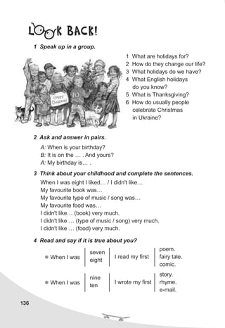 136
L K BACK!
1 Speak up in a group.
1 What are holidays for?
2 How do they change our life?
3 What holidays do we have?
4 What English holidays
do you know?
5 What is Thanksgiving?
6 How do usually people
celebrate Christmas
in Ukraine?
2 Ask and answer in pairs.
A: When is your birthday?
B: It is on the … . And yours?
A: My birthday is… .
3 Think about your childhood and complete the sentences.
When I was eight I liked… / I didn't like…
My favourite book was…
My favourite type of music / song was…
My favourite food was…
I didn't like… (book) very much.
I didn't like … (type of music / song) very much.
I didn't like … (food) very much.
4 Read and say if it is true about you?
l When I was
seven
eight
I read my first
poem.
fairy tale.
comic.
l When I was
nine
ten
I wrote my first
story.
rhyme.
e-mail.
 