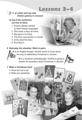 B is a Ukrainian schoolboy/girl. He/She is going to
answer A’s questions about Christmas in Ukraine.
137
5 a) Listen and say why
Emily's granny is unusual.
Lessons 3-4
1 Granny always wanted
to learn foreign languages.
2 She wrote a story at home.
3 She gave it to Emily.
4 The story was printed in a book.
5 Emily read the story.
6 She liked it.
6 Role-play the situation. Work in pairs.
7 Make a Christmas Card.
l
l
Draw and cut it out.
Write your greetings.
b) Say if the sentences
are true or false.
A is an English boy/girl. He/she wants to know about
the way of celebrating Christmas in Ukraine.
 