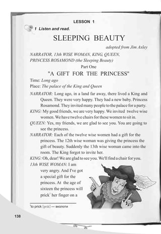 138
1 Listen and read.
SLEEPING BEAUTY
LESSON 1
NARRATOR, 13th WISE WOMAN, KING, QUEEN,
PRINCESS ROSAMOND (the Sleeping Beauty)
Part One
''A GIFT FOR THE PRINCESS''
Time: Long ago
Place: The palace of the King and Queen
NARRATOR: Long ago, in a land far away, there lived a King and
Queen. They were very happy. They had a new baby. Princess
Rosamond.Theyinvitedmanypeopletothepalaceforaparty.
KING: My good friends, we are very happy. We invited twelve wise
women.Wehavetwelvechairsforthesewomentositin.
QUEEN: Yes, my friends, we are glad to see you. You are going to
see the princess.
NARRATOR: Each of the twelve wise women had a gift for the
princess. The 12th wise woman was giving the princess the
gift of beauty. Suddenly the 13th wise woman came into the
room. The King forgot to invite her.
KING: Oh,dear!Wearegladtoseeyou.We'llfindachairforyou.
adopted from Jim Axley
13th WISE WOMAN: I am
very angry. And I've got
a special gift for the
princess. At the age of
sixteen the princess will
1
prick her finger on a
1
to prick [prik] — âêîëîòè
 