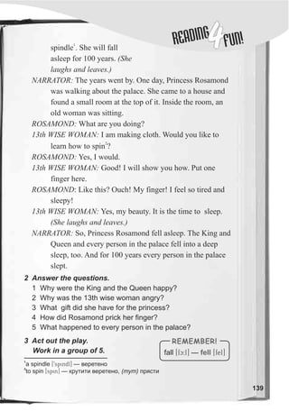 DINGREA
4FUN!
139
2 Answer the questions.
1
spindle . She will fall
asleep for 100 years. (She
laughs and leaves.)
NARRATOR: The years went by. One day, Princess Rosamond
was walking about the palace. She came to a house and
found a small room at the top of it. Inside the room, an
old woman was sitting.
ROSAMOND: What are you doing?
13th WISE WOMAN: I am making cloth. Would you like to
2
learn how to spin ?
ROSAMOND: Yes, I would.
13th WISE WOMAN: Good! I will show you how. Put one
finger here.
ROSAMOND: Like this? Ouch! My finger! I feel so tired and
sleepy!
13th WISE WOMAN: Yes, my beauty. It is the time to sleep.
(She laughs and leaves.)
NARRATOR: So, Princess Rosamond fell asleep. The King and
Queen and every person in the palace fell into a deep
sleep, too. And for 100 years every person in the palace
slept.
1 Why were the King and the Queen happy?
2 Why was the 13th wise woman angry?
3 What gift did she have for the princess?
4 How did Rosamond prick her finger?
5 What happened to every person in the palace?
fall [fc:l] — [fel]fell
REMEMBER!3 Act out the play.
Work in a group of 5.
1
a spindle [9spindl] — âåðåòåíî
2
to spin [spin] — êðóòèòè âåðåòåíî, (òóò) ïðÿñòè
 