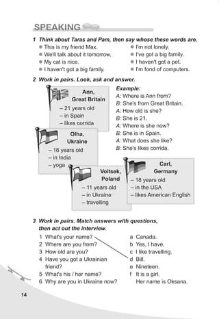 Ann,
Great Britain
– 21 years old
– in Spain
– likes corrida
14
SPEAKING
1 Think about Taras and Pam, then say whose these words are.
l
l
l
l
This is my friend Max.
We'll talk about it tomorrow.
My cat is nice.
I haven't got a big family.
2 Work in pairs. Look, ask and answer.
Example:
A: Where is Ann from?
B: She's from Great Britain.
A: How old is she?
B: She is 21.
A: Where is she now?
B: She is in Spain.
A: What does she like?
B: She's likes corrida.
3 Work in pairs. Match answers with questions,
then act out the interview.
1 What's your name?
2 Where are you from?
3 How old are you?
4 Have you got a Ukrainian
friend?
5 What's his / her name?
6 Why are you in Ukraine now?
a Canada.
b Yes, I have.
c I like travelling.
d Bill.
e Nineteen.
f It is a girl.
Her name is Oksana.
l
l
l
l
I'm not lonely.
I've got a big family.
I haven't got a pet.
I'm fond of computers.
Olha,
Ukraine
– 16 years old
– in India
– yoga
Voitsek,
Poland
– 11 years old
– in Ukraine
– travelling
Carl,
Germany
– 18 years old
– in the USA
– likes American English
 