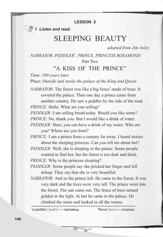 140
1 Listen and read.
1
NARRATOR, PEDDLER , PRINCE, PRINCESS ROSAMOND
Part Two
"A KISS OF THE PRINCE”
Time: 100 years later
Place: Outside and inside the palace of the King and Queen
2
NARRATOR: The forest was like a big fence made of trees. It
covered the palace. Then one day a prince came from
another country. He saw a peddler by the side of the road.
PRINCE: Hello. What are you selling?
PEDDLER: I am selling bread today. Would you like some?
PRINCE: No, thank you. But I would like a drink of water.
PEDDLER: Here, you can have a drink of my water. Who are
you? Where are you from?
PRINCE: I am a prince from a country far away. I heard stories
about the sleeping princess. Can you tell me about her?
PEDDLER: Well, she is sleeping in the palace. Some people
wanted to find her, but the forest is too dark and thick.
PRINCE: Why is the princess sleeping?
PEDDLER: Some people say she pricked her finger and fell
àsleep. They say that she is very beautiful.
NARRATOR: And so the prince left. He came to the forest. It was
very dark and the trees were very tall. The prince went into
the forest. The sun came out. The fence of trees turned
golden in the light. At last he came to the palace. He
climbed the stairs and looked in all the rooms.
LESSON 2
SLEEPING BEAUTY
adopted from Jim Axley
1 2
a peddler [9pedlC] — òîðãîâåöü fence [fens] — îãîðîæà
 
