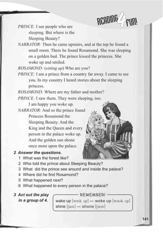 DINGREA
4FUN!
141
2 Answer the questions.
PRINCE: I see people who are
sleeping. But where is the
Sleeping Beauty?
NARRATOR: Then he came upstairs, and at the top he found a
small room. There he found Rosamond. She was sleeping
on a golden bed. The prince kissed the princess. She
woke up and smiled.
ROSAMOND: (sitting up) Who are you?
PRINCE: I am a prince from a country far away. I came to see
you. In my country I heard stories about the sleeping
princess.
ROSAMOND: Where are my father and mother?
1 What was the forest like?
2 Who told the prince about Sleeping Beauty?
3 What did the prince see around and inside the palace?
4 Where did he find Rosamond?
5 What happened next?
6 What happened to every person in the palace?
wake up [weik yp] — [w3Uk yp]
shine [Sain] — [SCUn]
woke up
shone
REMEMBER!3 Act out the play
in a group of 4.
PRINCE: I saw them. They were sleeping, too.
I am happy you woke up.
NARRATOR: And so the prince found
Princess Rosamond the
Sleeping Beauty. And the
King and the Queen and every
person in the palace woke up.
And the golden sun shone
once more upon the palace.
 