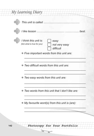 Photocopy for Your PortfolioPhotocopy for Your Portfolio
easy
not very easy
difficult
This unit is called …………………………………
I like lesson ………………………… …………… best.
I think this unit is:
(tick what is true for you)
l
l
l
l
l
Five important words from this unit are:
________________________________________
________________________________________
Two difficult words from this unit are:
________________________________________
________________________________________
Two easy words from this unit are:
________________________________________
________________________________________
Two words from this unit that I don't like are:
________________________________________
________________________________________
My favourite word(s) from this unit is (are):
________________________________________
________________________________________
My Learning DiaryMy Learning Diary
142
 