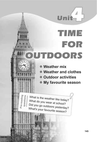 TIME
FOR
OUTDOORS
4Unit
145
l
l
l
l
Weather mix
Weather and clothes
Outdoor activities
My favourite season
readnPre-ig
qionuests
What is the wea h r like today?
t e
What do y wear at scho l?
ou
oDid yo o outdoors yesterday?
u g
What's your favourit easone s ?
 