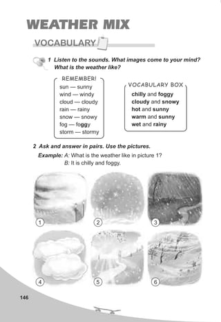 WEATHER MIX
VOCABULARY
146
1 Listen to the sounds. What images come to your mind?
What is the weather like?
sun — sunn
wind — wind
cloud — cloud
rain — rain
snow — snow
fog — fogg
storm — storm
y
y
y
y
y
y
y
REMEMBER!
chilly and foggy
cloudy and snowy
hot and sunny
warm and sunny
wet and rainy
VOCABULARY BOX
2 Ask and answer in pairs. Use the pictures.
Example: A: What is the weather like in picture 1?
B: It is chilly and foggy.
1 2 3
4 5 6
 