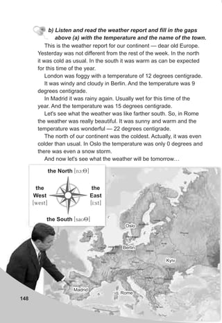 148
b) Listen and read the weather report and fill in the gaps
above (a) with the temperature and the name of the town.
This is the weather report for our continent — dear old Europe.
Yesterday was not different from the rest of the week. In the north
it was cold as usual. In the south it was warm as can be expected
for this time of the year.
London was foggy with a temperature of 12 degrees centigrade.
It was windy and cloudy in Berlin. And the temperature was 9
degrees centigrade.
In Madrid it was rainy again. Usually wet for this time of the
year. And the temperature was 15 degrees centigrade.
Let's see what the weather was like farther south. So, in Rome
the weather was really beautiful. It was sunny and warm and the
temperature was wonderful — 22 degrees centigrade.
The north of our continent was the coldest. Actually, it was even
colder than usual. In Oslo the temperature was only 0 degrees and
there was even a snow storm.
And now let's see what the weather will be tomorrow…
the North [nc:8]
the
West
[west]
the South [saU8]
the
East
[I:st]
OsloOslo
MadridMadrid
RomeRome
BerlinBerlin
KyivKyiv
 