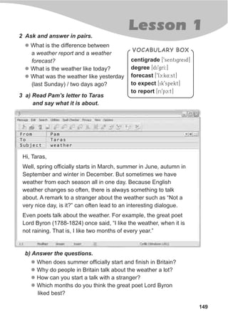 149
Lesson 1
VOCABULARY BOX
centigrade [9sentigreid]
degree [di9grI:]
forecast [9fc:k4:st]
to expect [ik9spekt]
to report [ri9pc:t]
2 Ask and answer in pairs.
l
l
l
What is the difference between
a weather report and a weather
forecast?
What is the weather like today?
What was the weather like yesterday
(last Sunday) / two days ago?
3 a) Read Pam's letter to Taras
and say what it is about.
b) Answer the questions.
Hi, Taras,
Well, spring officially starts in March, summer in June, autumn in
September and winter in December. But sometimes we have
weather from each season all in one day. Because English
weather changes so often, there is always something to talk
about. A remark to a stranger about the weather such as “Not a
very nice day, is it?” can often lead to an interesting dialogue.
Even poets talk about the weather. For example, the great poet
Lord Byron (1788-1824) once said, “I like the weather, when it is
not raining. That is, I like two months of every year.”
l
l
l
l
When does summer officially start and finish in Britain?
Why do people in Britain talk about the weather a lot?
How can you start a talk with a stranger?
Which months do you think the great poet Lord Byron
liked best?
From
To
Subject
Pam
Taras
weather
 
