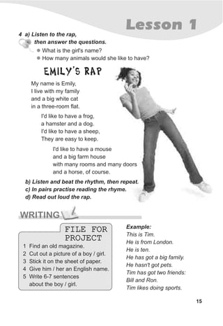 15
Lesson 1
WRITING
4 a) Listen to the rap,
then answer the questions.
l
l
What is the girl's name?
How many animals would she like to have?
Example:
This is Tim.
He is from London.
He is ten.
He has got a big family.
He hasn't got pets.
Tim has got two friends:
Bill and Ron.
Tim likes doing sports.
FILE FOR
PROJECT
FILE FOR
PROJECT
b) Listen and beat the rhythm, then repeat.
c) In pairs practise reading the rhyme.
d) Read out loud the rap.
I'd like to have a mouse
and a big farm house
with many rooms and many doors
and a horse, of course.
1 Find an old magazine.
2 Cut out a picture of a boy / girl.
3 Stick it on the sheet of paper.
4 Give him / her an English name.
5 Write 6-7 sentences
about the boy / girl.
EMILY’S RAP
My name is Emily,
I live with my family
and a big white cat
in a three-room flat.
I'd like to have a frog,
a hamster and a dog.
I'd like to have a sheep,
They are easy to keep.
 