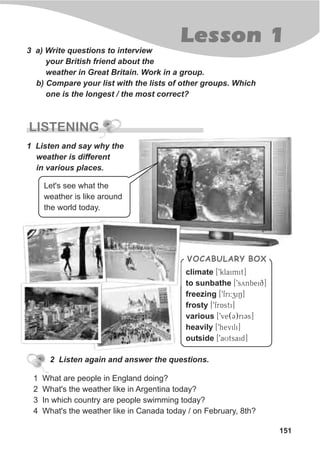 151
Lesson 1
3 a) Write questions to interview
your British friend about the
weather in Great Britain. Work in a group.
b) Compare your list with the lists of other groups. Which
one is the longest / the most correct?
1 Listen and say why the
weather is different
in various places.
LISTENING
2 Listen again and answer the questions.
1 What are people in England doing?
2 What's the weather like in Argentina today?
3 In which country are people swimming today?
4 What's the weather like in Canada today / on February, 8th?
climate [9klaimit]
to sunbathe [9synbeiq]
freezing [9fri:ziN]
frosty [9frAsti]
various [9ve(C)riCs]
heavily [9hevili]
outside [9aUtsaid]
VOCABULARY BOX
Let's see what the
weather is like around
the world today.
 