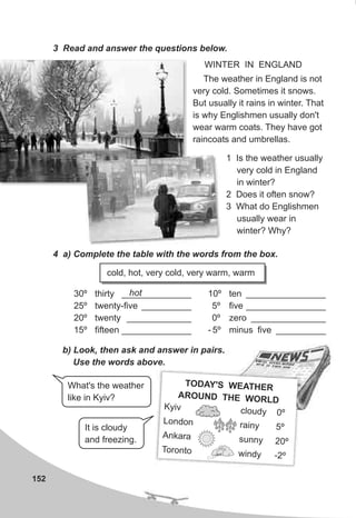 152
3 Read and answer the questions below.
The weather in England is not
very cold. Sometimes it snows.
But usually it rains in winter. That
is why Englishmen usually don't
wear warm coats. They have got
raincoats and umbrellas.
4 a) Complete the table with the words from the box.
cold, hot, very cold, very warm, warm
WINTER IN ENGLAND
b) Look, then ask and answer in pairs.
Use the words above.
It is cloudy
and freezing.
10º ten ________________
5º five ________________
0º zero _______________
- 5º minus five __________
30º thirty ______________
25º twenty-five __________
20º twenty _____________
15º fifteen ______________
T Y' T RODA S WEA HE
HE WOAROUND T RLD
i clo y 0º
Ky v ud
Lon on a ny 5º
d r i
Ankara s nny 2 ºu 0
o o o win y -
T r nt d 2º
What's the weather
like in Kyiv?
1 Is the weather usually
very cold in England
in winter?
2 Does it often snow?
3 What do Englishmen
usually wear in
winter? Why?
hot
 