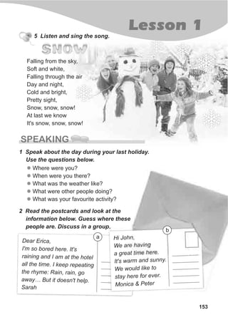 153
Lesson 1
Falling from the sky,
Soft and white,
Falling through the air
Day and night,
Cold and bright,
Pretty sight,
Snow, snow, snow!
At last we know
It's snow, snow, snow!
5 Listen and sing the song.
SPEAKING
1 Speak about the day during your last holiday.
Use the questions below.
l
l
l
l
l
Where were you?
When were you there?
What was the weather like?
What were other people doing?
What was your favourite activity?
2 Read the postcards and look at the
information below. Guess where these
people are. Discuss in a group.
ea E ca,D r ri
'm o bored here I 'sI s . t
raining and I atam the hotel
all he ti I eep rep ingt me. k eat
h rh m R ra n got e y e: ain, i ,
a ay t t oes ' he pw … Bu i d n t l .
Sa ar h
Hi John,
aWe are h ving
a e h .a gre t tim ere
t nI 's warm a d sunny.
i e tWe would l k o
t es ay h re for ever.
M i a & P t ron c e e
a
b
 