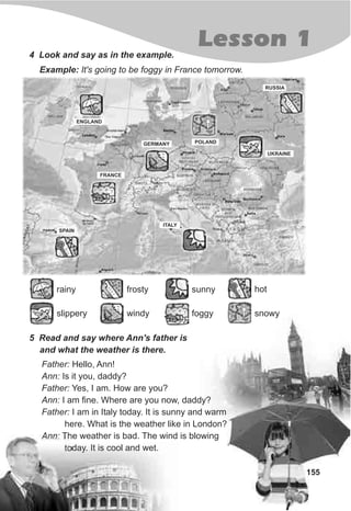 155
Lesson 14 Look and say as in the example.
5 Read and say where Ann's father is
and what the weather is there.
Father: Hello, Ann!
Ann: Is it you, daddy?
Father: Yes, I am. How are you?
Ann: I am fine. Where are you now, daddy?
Father: I am in Italy today. It is sunny and warm
here. What is the weather like in London?
Ann: The weather is bad. The wind is blowing
today. It is cool and wet.
ENGLAND
FRANCE
SPAIN
GERMANY POLAND
UKRAINE
ITALY
RUSSIA
Example: It's going to be foggy in France tomorrow.
slippery
rainy
windy
frosty
foggy
sunny hot
snowy
 