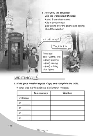 156
6 Role-play the situation.
Use the words from the box.
A and B are classmates.
A is in London now.
B is talking over the phone and asking
about the weather.
fine / bad
cool / warm / wet
is (not) blowing
is (not) raining
is (not) shining
blue / grey
WRITING
1 Make your weather report. Copy and complete the table.
l What was the weather like in your town / village?
Temperature Weather
yesterday
on ______
on ______
on ______
on ______
Is it cold today?
Yes, it is. It is …
 
