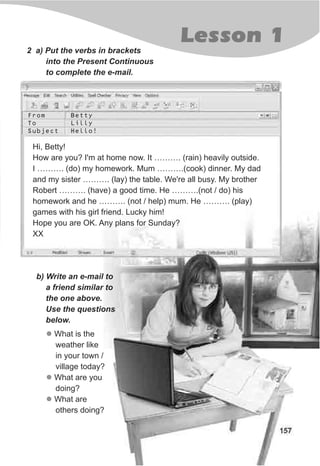 157
Lesson 1
2 a) Put the verbs in brackets
into the Present Continuous
to complete the e-mail.
Hi, Betty!
How are you? I'm at home now. It ………. (rain) heavily outside.
I ………. (do) my homework. Mum ……….(cook) dinner. My dad
and my sister ………. (lay) the table. We're all busy. My brother
Robert ………. (have) a good time. He ……….(not / do) his
homework and he ………. (not / help) mum. He ………. (play)
games with his girl friend. Lucky him!
Hope you are OK. Any plans for Sunday?
XX
b) Write an e-mail to
a friend similar to
the one above.
Use the questions
below.
l
l
l
What is the
weather like
in your town /
village today?
What are you
doing?
What are
others doing?
From
To
Subject
Betty
Lilly
Hello!
 