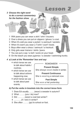 159
Lesson 2
3 Choose the right word
to do a correct commentary
for the fashion show.
1 With jeans you can wear a skirt / shirt / trousers.
2 Over a dress you can put on slippers / gloves / a coat.
3 When it's cold you wear a jacket / a swimsuit / sandals.
4 When it's warm you wear a T-shirt / scarf / boots.
5 Boys often wear a dress / swimsuit / a tracksuit.
6 Only girls wear trainers / skirts / jeans.
7 You can put a cap / a belt / socks on your head.
8 On the beach you wear pyjamas / a sweater / swimming trunks.
4 a) Look at the 'Remember' box and say:
l
l
l
which tense we use
to talk about habits /
routines;
which tense we use
to talk about actions
happening now;
which tense we use
to talk about past
events.
b) Put the verbs in brackets into the correct tense form.
1 Does Ed usually ……. (wear) a sweater in autumn?
2 What …….. (you / do) now?
3 Did ………. (wear) a coat last winter?
4 ………. (it / rain) in winter?
5 She often …….. (go) to school on foot.
Present Simple
She boots in winter.
Present Continuous
She a raincoat .
Past Simple
She a hat .
always
now
yesterday
wears
is wearing
wore
REMEMBER!
 