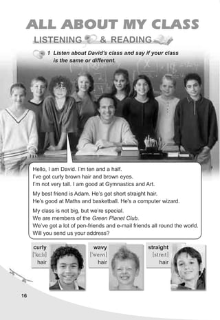 16
ALL ABOUT MY CLASS
READING
1 Listen about David's class and say if your class
is the same or different.
LISTENING &
curly
[9k5:li]
hair
wavy
[9weivi]
hair
straight
[streit]
hair
Hello, I am David. I’m ten and a half.
I’ve got curly brown hair and brown eyes.
I’m not very tall. I am good at Gymnastics and Art.
My best friend is Adam. He’s got short straight hair.
He’s good at Maths and basketball. He's a computer wizard.
My class is not big, but we’re special.
We are members of the Green Planet Club.
We’ve got a lot of pen-friends and e-mail friends all round the world.
Will you send us your address?
 