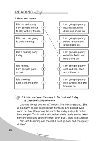 160
READING
1 Read and match.
2 Listen and read the story to find out which day
is Jasmine's favourite one.
Jasmine always gets up at 7 o'clock. She quickly gets up. She
is in a hurry, so she doesn't brush her teeth. She doesn't even
comb her hair. She opens the wardrobe and quickly puts on her
favourite pink T-shirt and a skirt. At last she is ready, so she takes
her schoolbag and opens the front door. But… there is a surprise!
“Oh, no! it's raining and it's cold. I must go back and change my
clothes”.
I am going to put my
new beautiful pink
dress and shoes on.
I am going to put my
yellow raincoat and
green boots on.
I am going to put my
old white T-shirt and
blue shorts on.
I am going to put my
coat, red cap, scarf
and mittens on.
I am going to put my
blue sweater and grey
trousers on.
It is hot and sunny.
I am going to go out
to play with my friends.
It is cool. I am going
to go to the shop.
It is a dancing party
today.
It is raining.
I am going to go to
school.
It is snowing.
Let’s go to the park!
1 a
b
c
d
e
2
3
4
5
 
